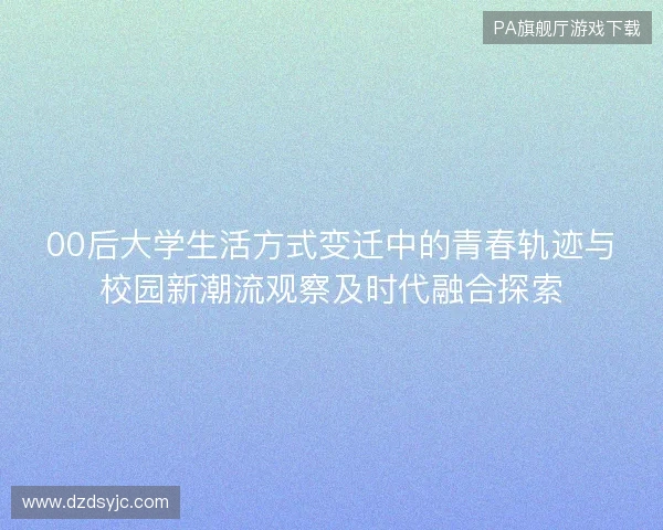 00后大学生活方式变迁中的青春轨迹与校园新潮流观察及时代融合探索 00后大学生活方式变迁中的青春轨迹与校园新潮流观察及时代融合探索